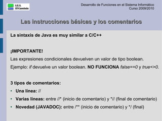 Desarrollo de Funciones en el Sistema Informático
                                                                       Curso 2009/2010



      Las instrucciones básicas y los comentarios

La sintaxis de Java es muy similar a C/C++


¡IMPORTANTE!
Las expresiones condicionales devuelven un valor de tipo boolean.
Ejemplo: if devuelve un valor boolean. NO FUNCIONA false==0 y true<>0.


3 tipos de comentarios:
●   Una línea: //
●   Varias líneas: entre //* (inicio de comentario) y *// (final de comentario)
●   Novedad (JAVADOC): entre /** (inicio de comentario) y */ (final)
 