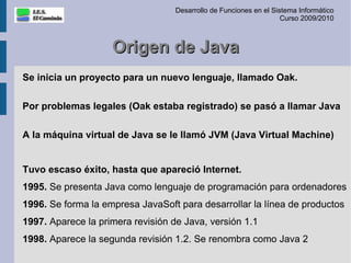 Desarrollo de Funciones en el Sistema Informático
                                                                    Curso 2009/2010



                    Origen de Java
Se inicia un proyecto para un nuevo lenguaje, llamado Oak.

Por problemas legales (Oak estaba registrado) se pasó a llamar Java

A la máquina virtual de Java se le llamó JVM (Java Virtual Machine)


Tuvo escaso éxito, hasta que apareció Internet.
1995. Se presenta Java como lenguaje de programación para ordenadores
1996. Se forma la empresa JavaSoft para desarrollar la línea de productos
1997. Aparece la primera revisión de Java, versión 1.1
1998. Aparece la segunda revisión 1.2. Se renombra como Java 2
 
