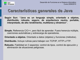 Desarrollo de Funciones en el Sistema Informático
                                                                     Curso 2009/2010



   Características generales de Java
Según Sun: “Java es un lenguaje simple, orientado a objetos,
  distribuido, robusto, seguro, de arquitectura neutra, portable,
  interpretado, de alto rendimiento, multitarea y dinámico”.


Simple. Referencia C/C++, pero fácil de aprender. Fuera herencia múltiple,
  coerciones automáticas y sobrecarga de operadores.
Orientado a objetos. Orientado a datos (objetos) y funciones (métodos).
Distribuido. Incluye rutinas para trabajar con TCP/IP, HTTP o FTP.
Robusto. Fiabilidad en 3 aspectos: control de tipos, control de ejecución y
  eliminación de situaciones peligrosas.
 