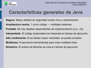 Desarrollo de Funciones en el Sistema Informático
                                                                    Curso 2009/2010



  Características generales de Java
Seguro. Mayor énfasis en seguridad contra virus y autenticación.
Arquitectura neutra. 1 único código → múltiples sistemas.
Portable. No hay detalles dependientes de implementación (p.e., int).
Interpretado. El código (bytecodes) se interpreta en tiempo de ejecución.
Alto rendimiento. Si se desea mayor velocidad, se puede compilar.
Multitarea. Proporciona herramientas para crear múltiples hilos.
Dinámico. El enlace de librerías se crea en tiempo de ejecución.
 
