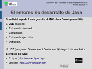 Desarrollo de Funciones en el Sistema Informático
                                                                        Curso 2009/2010



     El entorno de desarrollo de Java
Sun distribuye de forma gratuita el JDK (Java Development Kit)
El JDK contiene:
●   Entorno de desarrollo.
●   Compilador.
●   Entorno de ejecución.
●   Debugger.

Un IDE (Integrated Development Environment) integra todo lo anterior
Ejemplos de IDEs:
●   Eclipse (http://www.eclipse.org)
●   Jcreator (http://www.jcreator.com)
 