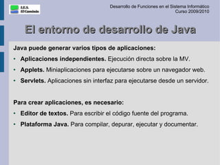 Desarrollo de Funciones en el Sistema Informático
                                                                      Curso 2009/2010



     El entorno de desarrollo de Java
Java puede generar varios tipos de aplicaciones:
●   Aplicaciones independientes. Ejecución directa sobre la MV.
●   Applets. Miniaplicaciones para ejecutarse sobre un navegador web.
●   Servlets. Aplicaciones sin interfaz para ejecutarse desde un servidor.


Para crear aplicaciones, es necesario:
●   Editor de textos. Para escribir el código fuente del programa.
●   Plataforma Java. Para compilar, depurar, ejecutar y documentar.
 