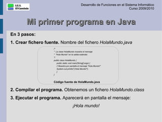 Desarrollo de Funciones en el Sistema Informático
                                                                                  Curso 2009/2010



       Mi primer programa en Java
En 3 pasos:
1. Crear fichero fuente. Nombre del fichero HolaMundo.java
                    /*
                    * La clase HolaMundo muestra el mensaje
                    * "Hola Mundo" en la salida estándar.
                    */
                    public class HolaMundo {
                       public static void main(String[] args) {
                       // Muestra por pantalla el mensaje "Hola Mundo!"
                       System.out.println("¡Hola Mundo!");
                       }
                    }


                    Código fuente de HolaMundo.java

2. Compilar el programa. Obtenemos un fichero HolaMundo.class
3. Ejecutar el programa. Aparecerá en pantalla el mensaje:
                                        ¡Hola mundo!
 