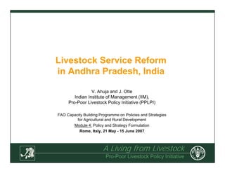 A Living from Livestock
Pro-Poor Livestock Policy Initiative
Livestock Service Reform
in Andhra Pradesh, India
V. Ahuja and J. Otte
Indian Institute of Management (IIM),
Pro-Poor Livestock Policy Initiative (PPLPI)
FAO Capacity Building Programme on Policies and Strategies
for Agricultural and Rural Development
Module 4: Policy and Strategy Formulation
Rome, Italy, 21 May - 15 June 2007
 
