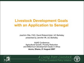 A Living from Livestock
Pro-Poor Livestock Policy Initiative
Livestock Development Goals
with an Application to Senegal
Joachim Otte, FAO, David Roland-Holst, UC Berkeley
presented by Jennifer Ifft, UC Berkeley
AAAE Conference
Agricultural Growth, Poverty Reduction
and Millennium Development Goals in Africa
Accra, Ghana, 21 August 2007
 