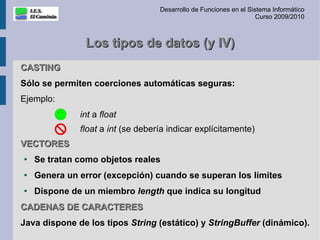 Desarrollo de Funciones en el Sistema Informático
                                                                    Curso 2009/2010



               Los tipos de datos (y IV)
CASTING
Sólo se permiten coerciones automáticas seguras:
Ejemplo:
              int a float
              float a int (se debería indicar explícitamente)
VECTORES
●   Se tratan como objetos reales
●
    Genera un error (excepción) cuando se superan los límites
●
    Dispone de un miembro length que indica su longitud
CADENAS DE CARACTERES
Java dispone de los tipos String (estático) y StringBuffer (dinámico).
 
