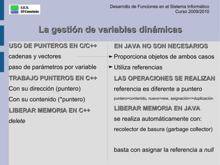 Desarrollo de Funciones en el Sistema Informático
                                                                   Curso 2009/2010



          La gestión de variables dinámicas
USO DE PUNTEROS EN C/C++           EN JAVA NO SON NECESARIOS
cadenas y vectores                 Proporciona objetos de ambos casos
paso de parámetros por variable    Utiliza referencias
TRABAJO PUNTEROS EN C++            LAS OPERACIONES SE REALIZAN
Con su dirección (puntero)         referencia es diferente a puntero
Con su contenido (*puntero)        puntero=contenido, nuevo=new, asignación<>duplicación


LIBERAR MEMORIA EN C++             LIBERAR MEMORIA EN JAVA

delete                             se realiza automáticamente con:
                                   recolector de basura (garbage collector)


                                   basta con asignar la referencia a null
 