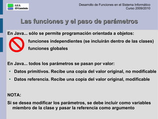 Desarrollo de Funciones en el Sistema Informático
                                                                    Curso 2009/2010



       Las funciones y el paso de parámetros
En Java... sólo se permite programación orientada a objetos:
          funciones independientes (se incluirán dentro de las clases)
          funciones globales


En Java... todos los parámetros se pasan por valor:
●
    Datos primitivos. Recibe una copia del valor original, no modificable
●
    Datos referencia. Recibe una copia del valor original, modificable


NOTA:
Si se desea modificar los parámetros, se debe incluir como variables
   miembro de la clase y pasar la referencia como argumento
 