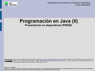 Desarrollo de Funciones en el Sistema Informático
                                                                                                                          Curso 2009/2010




                               Programación en Java (II)
                                          Presentación en diapositivas (PRE08)




                   Esta obra de Cristian Jorge Garcia Marcos está bajo una licencia Reconocimiento-Compartir bajo la misma licencia 3.0 España de Creative Commons.
                   Para ver una copia de esta licencia, visite http://creativecommons.org/licenses/by-sa/3.0/es/ o envíe una carta a Creative Commons, 171
                   SecondStreet, Suite 300, San Francisco, California 94105, USA



Basado en el documento:
López, J. A. P., Xirgo, L. R. (2008, February 18). Introducción al desarrollo de software. Retrieved February 25, 2010, from UOCOpenCourseWare Web site: http://ocw.uoc.edu/informatica-
tecnologia-y-multimedia/introduccion-al-desarrollo-de-software, publicado bajo una licencia GNU Free Document License.
 