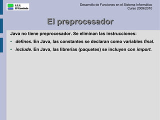 Desarrollo de Funciones en el Sistema Informático
                                                                    Curso 2009/2010



                   El preprocesador
Java no tiene preprocesador. Se eliminan las instrucciones:
●
    defines. En Java, las constantes se declaran como variables final.
●   include. En Java, las librerías (paquetes) se incluyen con import.
 