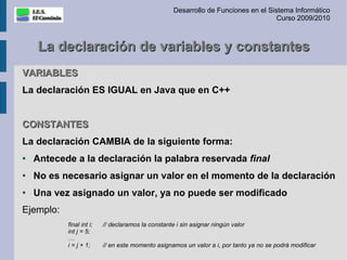 Desarrollo de Funciones en el Sistema Informático
                                                                                     Curso 2009/2010



    La declaración de variables y constantes
VARIABLES
La declaración ES IGUAL en Java que en C++


CONSTANTES
La declaración CAMBIA de la siguiente forma:
●   Antecede a la declaración la palabra reservada final
●
    No es necesario asignar un valor en el momento de la declaración
●   Una vez asignado un valor, ya no puede ser modificado
Ejemplo:
           final int i;   // declaramos la constante i sin asignar ningún valor
           int j = 5;
           …
           i = j + 1;     // en este momento asignamos un valor a i, por tanto ya no se podrá modificar
 