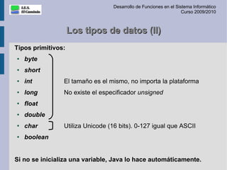 Desarrollo de Funciones en el Sistema Informático
                                                                   Curso 2009/2010



                    Los tipos de datos (II)
Tipos primitivos:
●   byte
●   short
●   int         El tamaño es el mismo, no importa la plataforma
●   long        No existe el especificador unsigned
●   float
●   double
●   char        Utiliza Unicode (16 bits). 0-127 igual que ASCII
●   boolean


Si no se inicializa una variable, Java lo hace automáticamente.
 