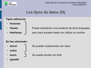 Desarrollo de Funciones en el Sistema Informático
                                                                Curso 2009/2010



                 Los tipos de datos (III)
Tipos referencia:
●
    Vectores
●   Clases          Puede asimilarse a los punteros de otros lenguajes,
●   Interfaces      pero para acceder basta con utilizar su nombre


Se han eliminado:
●   struct          Se pueden implementar con class
●   union
●   enum            Se puede emular con final
●   typedef
 