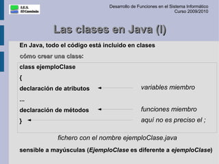 Desarrollo de Funciones en el Sistema Informático
                                                                Curso 2009/2010



           Las clases en Java (I)
En Java, todo el código está incluido en clases
cómo crear una clase:
               clase
class ejemploClase
{
declaración de atributos                      variables miembro
...
declaración de métodos                        funciones miembro
}                                             aquí no es preciso el ;

             fichero con el nombre ejemploClase.java
sensible a mayúsculas (EjemploClase es diferente a ejemploClase)
 