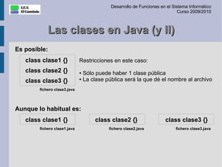 Desarrollo de Funciones en el Sistema Informático
                                                                            Curso 2009/2010



            Las clases en Java (y II)
Es posible:
   class clase1 {}            Restricciones en este caso:
   class clase2 {}            ● Sólo puede haber 1 clase pública
                              ● La clase pública será la que dé el nombre al archivo
   class clase3 {}
        fichero clase3.java




Aunque lo habitual es:
   class clase1 {}                  class clase2 {}                  class clase3 {}
        fichero clase1.java               fichero clase2.java             fichero clase3.java
 