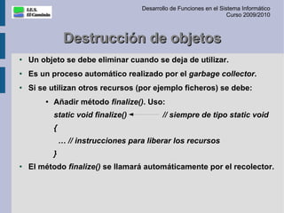 Desarrollo de Funciones en el Sistema Informático
                                                                       Curso 2009/2010



                 Destrucción de objetos
●
    Un objeto se debe eliminar cuando se deja de utilizar.
●   Es un proceso automático realizado por el garbage collector.
●
    Si se utilizan otros recursos (por ejemplo ficheros) se debe:
        ●
            Añadir método finalize(). Uso:
            static void finalize()           // siempre de tipo static void
            {
                … // instrucciones para liberar los recursos
            }
●
    El método finalize() se llamará automáticamente por el recolector.
 