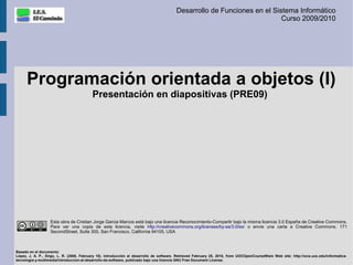 Desarrollo de Funciones en el Sistema Informático
                                                                                                                          Curso 2009/2010




      Programación orientada a objetos (I)
                                          Presentación en diapositivas (PRE09)




                   Esta obra de Cristian Jorge Garcia Marcos está bajo una licencia Reconocimiento-Compartir bajo la misma licencia 3.0 España de Creative Commons.
                   Para ver una copia de esta licencia, visite http://creativecommons.org/licenses/by-sa/3.0/es/ o envíe una carta a Creative Commons, 171
                   SecondStreet, Suite 300, San Francisco, California 94105, USA



Basado en el documento:
López, J. A. P., Xirgo, L. R. (2008, February 18). Introducción al desarrollo de software. Retrieved February 25, 2010, from UOCOpenCourseWare Web site: http://ocw.uoc.edu/informatica-
tecnologia-y-multimedia/introduccion-al-desarrollo-de-software, publicado bajo una licencia GNU Free Document License.
 