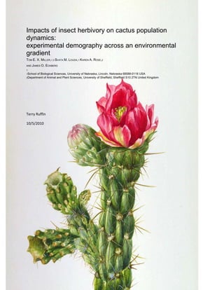 -714375-933450Impacts of insect herbivory on cactus population dynamics:<br />experimental demography across an environmental gradient<br />TOM E. X. MILLER,1,3 SVATA M. LOUDA,1 KAREN A. ROSE,2<br />AND JAMES O. ECKBERG<br />1<br />1School of Biological Sciences, University of Nebraska, Lincoln, Nebraska 68588-0118 USA<br />2Department of Animal and Plant Sciences, University of Sheffield, Sheffield S10 2TN United Kingdom<br />Terry Ruffin<br />10/5/2010<br />Abstract<br />Role of insect herbivory in the dynamics and distribution of the tree cholla cactus (Opuntia imbricata), a long – lived perennial plant, across an elevation gradient in central New Mexico, USA, from low-elevation grassland (1670 m) to a grassland-mountain transition zone (1720 m) to rocky slopes of Los Pinos mountains (1790 m).<br />Tree cholla density increased significantly with elevation, while abundance of and damage by native cactus- feeding insects decreas ed.<br />Combined field experiments and demographic models to test the hypothesis that systematic spatial variation in chronic insect herbivory limits the tree cholla distribution to a subset of suitable habitat across the gradient <br />Key demographic functions (survival, growth, fecundity) and the responses of these functions to experimental reductions in insect herbivory varied across the gradient. <br />The effects of insect exclusion on plant  growth and seed production were strongest in low-elevation grassland and decreased in magnitude with increased elevation.<br />Experimental data to parameterize integral projection models (IPM), which predict the asymptotic rate of population increase (λ).The model results showed that insect herbivory depressed (λ) and that the magnitude of this effect was context –dependent <br />The effect of insect herbivory on population growth was strongest at low elevation (change λ = 0.095), intermediate at mid elevation (change in λ mid = 0.046), and weakest at high elevation (change in λ  = -0.0089).<br />The total effect of insect on  λ was due to a combination of reduction in growth and in fecundity and their combination; the relative contribution of each of these effects varied spatially <br />Our results, generated by experimental demography across a heterogenous  landscape, provide a new insight into the role of native consumers in the population dynamics  and distribution of abundance of long-lived native plants.<br />Introduction<br />The paper examined the role of herbivory by native insects in the population dynamics and landscape-scale distribution of a native, long-lived perennial plant.<br />The goal was to remedy current gaps in understanding of demographic consequences of plant-consumer interactions. <br />The research focused on the tree cholla cactus (Opuntia imbricata) and its interactions with insect herbivores in Chihuahuan desert, New Mexico, USA.  <br />Tree Cholla is long lived (>20 yrs) and is attacked by a diverse assemblage of specialist insects including Floral feeders, predispersal seed predators and insects that feed internally and externally on vegetative structures.<br />This paper focuses on variation in tree cholla-insect interactions across an elevational habitat gradient in central New Mexico, from the low-elevation grasslands of Rio Grande valley to the rocky slopes of Los Pinos Mts.<br />A combination of observational data, field experiments, and demographic modeling were used to address the following questions<br />,[object Object]