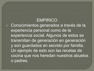 EMPIRICOConocimientos generados a través de la experiencia personal como de la experiencia social. Algunos de estos se transmitan de generación en generación y son guardados en secreto por familia. Un ejemplo de esto son las recetas de cocina que nos heredan nuestros abuelos o padres.