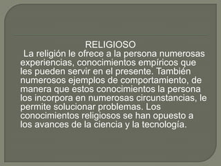RELIGIOSO    La religión le ofrece a la persona numerosas experiencias, conocimientos empíricos que les pueden servir en el presente. También numerosos ejemplos de comportamiento, de manera que estos conocimientos la persona los incorpora en numerosas circunstancias, le permite solucionar problemas. Los conocimientos religiosos se han opuesto a los avances de la ciencia y la tecnología.
