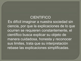 CIENTIFICO   Es difícil imaginar a nuestra sociedad sin ciencia, por que la explicaciones de lo que ocurren se requieren constantemente, el científico busca explicar su objeto de manera cuidadosa, honesta y reconocer sus limites, trata que su interpretación rebase las explicaciones simplificadas.