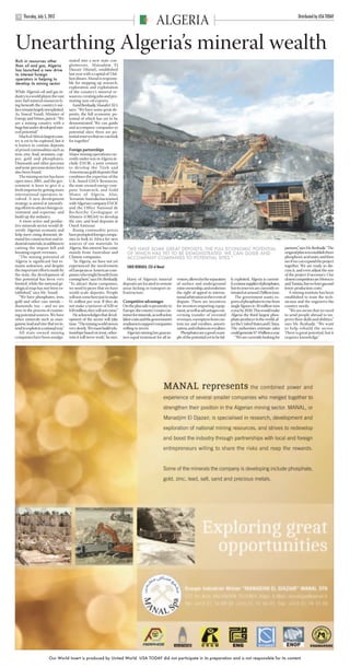 ARGELIA USAT pp10-11.qxd             22/6/12    15:05     Page 2




            Thursday, July 5, 2012                                                                                                                                                                         Distributed by USA TODAY
       10
                                                                                                        ALGERIA
      Unearthing Algeria’s mineral wealth
      Rich in resources other               mated into a new state con-
      than oil and gas, Algeria             glomerate, Manadjim El
      has launched a new drive              Djazair (Manal), established
      to interest foreign                   last year with a capital of 5 bil-
      operators in helping to               lion dinars. Manal is responsi-
      develop its mining sector             ble for stepping up research,
                                            exploration and exploitation
      While Algeria’s oil and gas in-       of the country’s mineral re-
      dustry is a world player, the vast    sources, creating jobs and pro-
      non-fuel mineral resources ly-        moting non-oil exports.
      ing beneath the country’s sur-           Farid Benhadji, Manal’s CEO,
      face remain largely unexploited.      says: “We have some great de-
      As Youcef Yousfi, Minister of         posits, the full economic po-
      Energy and Mines, puts it: “We        tential of which has yet to be
      are a mining country with a           demonstrated. We can guide
      huge but under-developed min-         and accompany companies to
      eral potential.”                      potential sites; there are po-
         Much of Africa’s largest coun-     tential reserves that we can look
      try is yet to be explored, but it     for together.”
      is known to contain deposits
      of prized commodities such as         Foreign partnerships
      iron, zinc, lead, uranium, cop-       Major mining operations cur-
      per, gold and phosphates.             rently under way in Algeria in-
      Diamonds and other precious           clude ENOR, a joint venture
      and semi-precious stones have         to develop the Tirek and
      also been found.                      Amesmessa gold deposits that
         The mining sector has been         combines the expertise of the
      open since 2001, and the gov-         U.K.-based GMA Resources,
      ernment is keen to give it a          the state-owned energy com-
      fresh impetus by getting more         pany Sonatrach, and Gold
      international operators in-           Mines of Algeria. Also,
      volved. A new development             Terramin Australia has teamed
      strategy is aimed at intensify-       with Algerian company ENOF
      ing efforts to attract foreign in-    and the Office National de
      vestment and expertise, and           Recherche Geologique et
      build up the industry.                Miniere (ORGM) to develop
         A more active and produc-          the zinc and lead deposits at
      tive minerals sector would di-        Oued Amizour.
      versify Algeria’s economy and            Rising commodity prices
      help meet rising domestic de-         have prompted foreign compa-
      mand for construction and in-         nies to look to Africa for new
      dustrial materials, in addition to    sources of raw materials. In
      cutting the import bill and           Algeria, this interest has come        “WE HAVE SOME GREAT DEPOSITS, THE FULL ECONOMIC POTENTIAL                                                      partners,” says Mr. Benhadji. “The
      boosting export revenues.             mainly from Australian and             OF WHICH HAS YET TO BE DEMONSTRATED. WE CAN GUIDE AND                                                          original plan is to establish three
         “The mining potential of           Chinese companies.                     ACCOMPANY COMPANIES TO POTENTIAL SITES.”                                                                       phosphoric acid units, and then
      Algeria is significant but re-           “In Algeria, we have not yet                                                                                                                       see if we can expand the project
      mains unknown, and despite            experienced the involvement            FARID BENHADJI, CEO of Manal                                                                                   together. We are ready to dis-
      the important efforts made by         of European or American com-                                                                                                                          cuss it, and even adjust the size
      the state, the development of         panies who might benefit from                                                                                                                         of the project if necessary. Our
      this potential has been very          coming here,” says Mr. Benhadji.       Many of Algeria’s mineral          vestors, allows for the separation    ly exploited. Algeria is current-     closest competitors are Morocco
      limited, while the national ge-       “To attract these companies,         deposits are located in remote       of surface and underground            ly a minor supplier of phosphates,    and Tunisia, but we have gas and
      ological map has not been es-         we need to prove that we have        areas lacking in transport in-       mine ownership, and enshrines         but its reserves are currently es-    lower production costs.”
      tablished,” says Mr. Yousfi.          world-scale deposits. People         frastructure.                        the right of appeal to interna-       timated at around 2 billion tons.        A mining institute has been
         “We have phosphates, iron,         will not come here just to make                                           tional arbitration in the event of       The government wants ex-           established to train the tech-
      gold and other rare metals –          $1 million per year. If they do      Competitive advantages               dispute. There are incentives         ports of phosphates to rise from      nicians and the engineers the
      diamonds, too – and we are            not make a turnover of $20 or        On the plus side is proximity to     for investors importing equip-        single figures to 30 million tons     country needs.
      now in the process of examin-         $30 million, they will not come.”    Europe, the country’s main cus-      ment, as well as advantages con-      a year by 2020. This would make          “We are aware that we need
      ing potential sources. We have           He acknowledges that devel-       tomer for minerals, as well as low   cerning transfer of invested          Algeria the third largest phos-       to send people abroad to im-
      other minerals such as man-           opment of the sector will take       labor costs and the government’s     revenues, exemption from cus-         phate producer in the world, af-      prove their skills and abilities,”
      ganese, lead and zinc that we in-     time. “The mining world moves        readiness to support companies       tom tax and royalties, amorti-        ter the United States and China.      says Mr. Benhadji. “We want
      tend to exploit in a rational way.”   very slowly. We must build rela-     willing to invest.                   zation, and rebates on royalties.     The authorities estimate sales        to help rebuild the sector.
         All state-owned mining             tionships based on trust, other-        Algeria’s mining law guaran-         Phosphates are a good exam-        could generate $7-8 billion a year.   There is great potential, but it
      companies have been amalga-           wise it will never work,” he says.   tees equal treatment for all in-     ple of the potential yet to be ful-      “We are currently looking for      requires knowledge.”




                              Our World Insert is produced by United World. USA TODAY did not participate in its preparation and is not responsible for its content
 