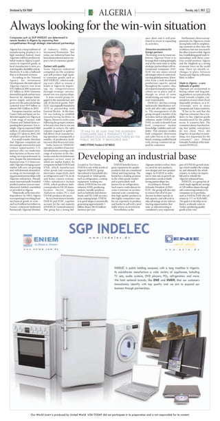 ARGELIA USAT pp12-14.qxd            22/6/12     17:50     Page 3




      Distributed by USA TODAY                                                                                                                                                                     Thursday, July 5, 2012
                                                                                                       ALGERIA                                                                                                              13




      Always looking for the win-win situation
      Companies such as SGP INDELEC are determined to                                                                                                   ance sheet and is well posi-            Furthermore, there is an op-
      remain leaders in Algeria by improving their                                                                                                      tioned to invest in expanding        portunity for Algeria to create
      competitiveness through strategic international partnerships                                                                                      its activities.                      strong links with its neighbor-
                                                                                                                                                                                             ing countries as they have the
      Algeria has a long tradition of        of Industry, SMEs, and                                                                                     Attractive incentives for            workforce but not necessarily
      manufacturing products to a            Investment Promotion. “But                                                                                 foreign partners                     the other resources that Algeria
      high standard. Indeed, many            today, our industrial basis has                                                                            The strategy now for many am-        has. Establishing good trade re-
      Algerians will buy products la-        been dismembered and we im-                                                                                bitious Algerian firms is to         lationships with these coun-
      beled ‘made in Algeria’ in pref-       port a lot of consumer goods.”                                                                             leverage their existing strengths    tries would position Algeria
      erence to imported goods, as                                                                                                                      and at the same time to strike       and the Maghreb as a strong
      local manufacture is seen as a         Partner with quality                                                                                       strategic partnerships with in-      economic force on the world
      seal of quality, durability and au-    Some Algerian industrial                                                                                   ternational companies. IND-          map. There are already ex-
      thenticity. It is also a hallmark      companies are the exception                                                                                ELEC for one enjoys several          changes in place, between
      that is in demand overseas.            and still produce high quali-                                                                              advantages when it comes to at-      Tunisia and Algeria, with more
         According to the National           ty consumer goods, such as                                                                                 tracting global partners. It ben-    likely to follow.
      Agency for Investment                  SGP INDELEC, which is mak-                                                                                 efits from a well-developed
      Development, the total value of        ing every effort to remain a                                                                               production capacity, spread          Made in Algeria – a new
      Algerian exports rose from             leader in Algeria by improv-                                                                               throughout the country. Also,        hallmark of quality
      $19.1 billion in 2001 to just over     ing its competitiveness                                                                                    all required manufacturing fa-       Algerians are accustomed to
      $57 billion in 2010. Domestic          through strategic interna-                                                                                 cilities are in place, and al-       buying robust and long-last-
      demand for goods and services,         tional win-win partnerships.                                                                               though in need of some               ing products, in contrast to the
      however, far outstrips home-              A state-owned group en-                                                                                 modernizing, are ready to op-        trend towards a higher con-
      grown supply, and total im-            gaged in the manufacture and                                                                               erate immediately.                   sumption of more short-lived,
      ports over the same period also        sale of electrical goods, IND-                                                                                INDELEC also has a strong         disposable products, as is in-
      rocketed from $9.9 billion to          ELEC was originally founded in                                                                             nationwide distribution net-         creasingly seen in many
      almost $40.5 billion in 2010.          1970 in partnership with                                                                                   work and after-sales capabili-       European and Asian countries.
         European countries, such as         General Electric. At the time,                                                                             ty. The management of the              “It has to be said that the
      France, Italy and Spain, are tra-      GE was seeking to establish                                                                                group merged a number of its         Algerian consumer has a ten-
      ditional suppliers to Algeria in       manufacturing facilities in                                                                                activities, such as sales and dis-   dency to buy Algerian goods
      a wide range of sectors, with          Algeria. However, in the years                                                                             tribution, under ENIEM and           manufactured by the public
      Chinese and Turkish firms ex-          following the group’s creation,                                                                            ENIE, in order to benefit from       sector. It reassures him. The
      panding their presence. For ex-        it became clear that it was not                                                                            both companies’ market               consumer always has this feel-
      ample, Algeria imported $460           possible to achieve the sales                                                                              knowledge, visibility and cred-      ing that [public enterprises]
      million of information tech-           volumes required to justify a        “IT HAS TO BE SAID THAT THE ALGERIAN                                  ibility. This measure enables        do not cheat. Here, the
      nology (IT) alone in 2010, 54%         full-blown local manufactur-         CONSUMER HAS A TENDENCY TO BUY                                        both companies’ showrooms            longevity of a product is some-
      of which came from China.              ing operation: consequently, a       ALGERIAN GOODS MANUFACTURED BY THE                                    and sales forces to be com-          thing very important for the
         It is small wonder therefore        number of production facili-         PUBLIC SECTOR. IT REASSURES HIM.”                                     bined, creating a unified brand      consumer,” says Ahmed
      that Algerian companies are            ties were shut down over time.                                                                             with strong commercial ap-           Fettouhi, President of the state-
      increasingly interested in joint          Today however, INDELEC            AHMED FETTOUHI, President of SGP INDELEC                              peal for customers.                  owned INDELEC.
      venture opportunities. U.S.            operates a number of success-
      partners who can modernize             ful subsidiaries covering a wide

                                                                                Developing an industrial base
      their factories or license tech-       range of activities in the elec-
      nology are in great demand. In         tronics and electrical domestic
      turn, despite the international        appliance sectors, many of
      financial crisis, U.S. firms con-      which are market leaders. Its
      sider Algeria’s emerging export        companies include ENIEM and        Located in Tizi Ouzou,                   ENIEM benefits from a          Algerian market evolves, there       part of ENIEM’s growth strat-
      market will carry on growing           ENIE, which manufacture            ENIEM is one of the jewels of         great reputation for quality      is a need for new products,          egy which enables the compa-
      and, with domestic demand al-          white goods and consumer           Algeria’s INDELEC group.              products that are considered      new designs and new product          ny, and ultimately the whole
      so rising, are increasingly eye-       electronics respectively, such     Specialized in household elec-        robust and long lasting. The      ranges. So ENIEM, in order           country, to reduce its import
      ing potential partnerships with        as refrigerators and TVs, hi-fis   trical goods or ‘white goods’,        brand has a leading position      not to miss out on growth op-        bill and to rebuild the
      Algerian enterprises. Already          and home cinema systems.           such as refrigerators, cooking        in the white goods market         portunities, needs to build          Algerian industrial base.
      many internationally branded           Other subsidiaries include         equipment, washing ma-                and is particularly well          strong partnerships ties.               INDELEC as a group has al-
      products and services are man-         EIMS, which produces bath-         chines, ENIEM has two sub-            known for its refrigerators.         According to Ahmed                ready made significant savings
      ufactured, bottled, assembled          room products; FILOP manu-         sidiaries: EIMS, producing            Such assets could almost be-      Fettouhi, President of IND-          of 120 million dinars through
      or provided in Algeria.                factures electric lamps;           sanitary metallic products,           come a restraint on an inter-     ELEC, the group will also aim        sub-contracting initiatives by
         “Historically, at the time of in-   Alphatron makes PCs; and           such as bathtubs and shower           national scale, considering       to ensure that all of its pro-       companies in its portfolio,
      dependence [in 1962], Algeria          ENASK produces elevators.          heads, and FILAMP, an enter-          that high-quality products in     duction facilities operate at        such as ENIEM, ENIE (the ref-
      was exporting everything from             Its two best-known brands,      prise making lamps. ENIEM             this highly competitive mar-      full capacity, and will seek to      erence in TV) or SONARIC.
      mechanical goods to wine –             ENIEM and ENIE, together           is in good shape economically,        ket are expensive to produce      take advantage of any subcon-        The goal is to develop an in-
      such as 8 million hectoliters to       account for the vast majority      generating approximately 5            and harder to sell with a prof-   tracting opportunities that          dustry, as already exists in
      France,” comments Mohamed              of INDELEC’s annual turnover.      billion dinars ($63.8 million)        itable return on investment.      arise, as subcontracting is          Turkey, producing quality
      Benmeradi, Algerian Minister           The group has a strong bal-        turnover per year.                       Nevertheless, as the           considered a very important          goods at low cost.




                              Our World Insert is produced by United World. USA TODAY did not participate in its preparation and is not responsible for its content
 