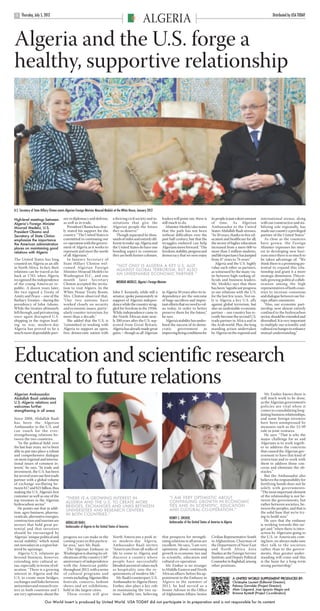 ARGELIA USAT pp1-3.qxd            22/6/12        17:50       Page 2




            Thursday, July 5, 2012                                                                                                                                                                                        Distributed by USA TODAY
       2
                                                                                                                    ALGERIA
      Algeria and the U.S. forge a
      healthy, supportive relationship




      U.S. Secretary of State Hillary Clinton meets Algerian Foreign Minister Mourad Medelci at the White House, January 2012

      High-level meetings between               ner in diplomacy and defense,             a thriving civil society and in-         leaders will point out, there is          its people in just a short amount    international arenas, along
      Algeria’s Foreign Minister                as well as in trade.                      stitutions that give the                 still much to do.                         of time. As Algerian                 with our constructive and sta-
      Mourad Medelci, U.S.                         President Obama has clear-             Algerian people the future                  Minister Medelci also notes            Ambassador to the United             bilizing role regionally, has
      President Obama and                       ly stated his support for the             they so deserve.”                        that the path has not been                States Abdallah Baali stresses,      made our country a privileged
      Secretary of State Clinton                country. “The United States is               Though separated by thou-             without difficulties over the             “In 50 years, thanks to free ed-     partner of the United States.”
      emphasize the importance                  committed to continuing our               sands of miles and entirely dif-         past half century, but that the           ucation and healthcare for all,         As close as the countries
      the American administration               co-operation with the govern-             ferent in make-up, Algeria and           struggles endured can help                the sector of higher education       have grown, the Foreign
      places on maintaining good                ment of Algeria as it works to            the United States do have one            Algerians move forward. “The              increased from a mere 600 to         Minister expresses his inter-
      relations with Algeria                    represent and meet the needs              bonding aspect in common:                freedom, stability, progress and          more than 2 million students,        est in developing new hori-
                                                of all Algerians.”                        they are both former colonies.           democracy that we now enjoy               and life expectancy has jumped       zons since there is so much to
      The United States has long                   In January Secretary of                                                                                                   from 47 years to 76 years.”          be taken advantage of: “We
      counted on Algeria as an ally             State Hillary Clinton wel-                                                                                                      Algeria and the U.S. highly       think there is a promising po-
      in North Africa. In fact, their           comed Algerian Foreign                       “NOT ONLY IS ALGERIA A KEY U.S. ALLY                                            value each other as partners,        tential to expand this rela-
      relations can be traced as far            Minister Mourad Medelci to                   AGAINST GLOBAL TERRORISM, BUT ALSO                                              as witnessed by the many vis-        tionship and grant it a more
      back as 1783, when Algeria                Washington D.C., and one                     AN UNDENIABLE ECONOMIC PARTNER.”                                                its between high-ranking of-         strategic dimension. This en-
      recognized the independence               month later Secretary                                                                                                        ficials and business leaders.        tails growing political collab-
                                                                                             MOURAD MEDELCI, Algeria’s Foreign Minister
      of the young American re-                 Clinton accepted the invita-                                                                                                 Mr. Medelci says that there          oration among the high
      public. A dozen years later,              tion to visit Algiers. In the                                                                                                has been “significant progress       representatives of both coun-
      the two signed a Treaty of                White House Treaty Room,                  John F. Kennedy, while still a           in Algeria 50 years after its in-         in our relations with the U.S.       tries to increase consensus
      Amity and Peace – one of the              Mrs. Clinton observed that,               senator, spoke passionately in           dependence are the outcome                for the last few years. Not on-      and dialogue between our for-
      Barbary Treaties – during the             “Our two nations have                     support of Algeria’s indepen-            of huge sacrifices and impor-             ly is Algeria a key U.S. ally        eign affairs ministries.
      presidency of John Adams.                 worked closely on security                dence while the country strug-           tant efforts that we need to val-         against global terrorism, but           “Also, our economic part-
      While the treaties ultimately             and economic issues, partic-              gled for freedom in the 1950s.           ue today, in order to better              also an undeniable economic          nership, now almost entirely
      fell through, and privateering            ularly counter-terrorism, for             While independence came to               preserve them for the future,”            partner – our country has re-        confined to the hydrocarbon
      once again disrupted U.S.                 more than a decade.”                      the North African state near-            he says.                                  cently become the second U.S.        sector, should be extended and
      shipping in the region lead-                 She added that the U.S. is             ly 200 years after the U.S. sep-            Algeria’s stability has under-         trade partner in Africa and in       diversified. It is very important
      ing to war, modern-day                    “committed to working with                arated from Great Britain,               lined the success of its demo-            the Arab world. Plus, the long       to multiply our scientific and
      Algeria has proved to be a                Algeria to support an open,               Algeria has already made great           cratic      government         in         standing action undertaken           cultural exchanges to enhance
      much more dependable part-                free, democratic nation with              gains – though as all Algerian           improving living conditions for           by Algeria on the regional and       mutual understanding.”




      Education and scientific research
      central to future relations
      Algerian Ambassador                                                                                                                                                                                            Mr. Ensher knows there is
      Abdallah Baali celebrates                                                                                                                                                                                   still much work to be done,
      U.S.-Algeria relations and                                                                                                                                                                                  as the Algerian government’s
      welcomes further                                                                                                                                                                                            policies are vital when it
      strengthening in all areas                                                                                                                                                                                  comes to consolidating long-
                                                                                                                                                                                                                  lasting business relationships,
      Since 2008, Abdallah Baali                                                                                                                                                                                  and some foreign investors
      has been the Algerian                                                                                                                                                                                       have been unimpressed by
      Ambassador to the U.S. and                                                                                                                                                                                  measures such as the 51/49
      can vouch for the ever-                                                                                                                                                                                     rule in joint ventures.
      strengthening relations be-                                                                                                                                                                                    He says: “That is why the
      tween the two countries.                                                                                                                                                                                    major challenge for us and
         “In the political field, over                                                                                                                                                                            Algerians is to work togeth-
      the last four years, we’ve been                                                                                                                                                                             er to address the concerns
      able to put into place a robust                                                                                                                                                                             that caused the Algerian gov-
      and comprehensive dialogue                                                                                                                                                                                  ernment to have this kind of
      on most regional and interna-                                                                                                                                                                               restriction and to work with
      tional issues of common in-                                                                                                                                                                                 them to address those con-
      terest,” he says. “In trade and                                                                                                                                                                             cerns and eliminate the ob-
      investment, the U.S. has been                                                                                                                                                                               stacles.”
      for several years our first trade                                                                                                                                                                              But the Ambassador also
      partner with a global volume                                                                                                                                                                                believes the responsibility for
      of exchange oscillating be-                                                                                                                                                                                 fortifying bonds does not lie
      tween $17 and $21 billion, thus                                                                                                                                                                             solely with governments:
      making the U.S. Algeria’s first                                                                                                                                                                             “The most important element
      customer as well as one of the                                                                                                      “I AM VERY OPTIMISTIC ABOUT                                             of the relationship is not be-
      top investors in the Algerian               “THERE IS A GROWING INTEREST IN                                                                                                                                 tween the governments, but
                                                  ALGERIA AND THE U.S. TO CREATE MORE                                                     CONTINUING GROWTH IN ECONOMIC
      hydrocarbon sector.”                                                                                                                TIES AND IN SCIENTIFIC, EDUCATION                                       rather between societies, be-
         He points out that in addi-
                                                  BRIDGES, EXCHANGES AND LINKS BETWEEN                                                                                                                            tween the peoples, and that is
                                                  UNIVERSITIES AND RESEARCH CENTERS                                                       AND CULTURAL CO-OPERATION.”
      tion, agro-business, pharma-                                                                                                                                                                                the solid base that we’re try-
                                                  IN BOTH COUNTRIES.”
      ceuticals, alternative energies,                                                                                                    HENRY S. ENSHER,                                                        ing to build now.”
      construction and tourism are                                                                                                        Ambassador of the United States of America to Algeria                      He says that the embassy
                                                  ABDALLAH BAALI,
      sectors that hold great po-                 Ambassador of Algeria to the United States of America
                                                                                                                                                                                                                  is working towards this tar-
      tential and that investors                                                                                                                                                                                  get and “when there is inter-
      should be encouraged by                                                                                                                                                                                     action by Algerians going to
      Algeria’s “unique political and           progress we can make in the               North Americans a peek in-               that prospects for strength-              Civilian Representative-South        the U.S. or Americans com-
      social stability,” which stand            coming years in this particu-             to modern-day Algeria.                   ening relations in all areas are          in Afghanistan, Chairman of          ing here, we always make sure
      out nowadays in a region bat-             lar area,” says Mr. Baali.                Ambassador Baali invites                 excellent. He says, “I am very            the Department of Near East          they talk to the societies
      tered by uprisings.                         The Algerian Embassy in                 “Americans from all walks of             optimistic about continuing               and North Africa Area                rather than to the govern-
         Algeria-U.S. relations go              Washington is sharing its cel-            life to come to Algeria and              growth in economic ties and               Studies at the Foreign Service       ments, thus greater under-
      beyond business, however,                 ebrations of the country’s 50th           discover a country where                 in scientific, education and              Institute, and Deputy Political      standing will come and this
      extending into cultural ar-               anniversary of independence               people have successfully                 cultural co-operation.                    Counselor in Baghdad, among          is the basis for a long-term
      eas, especially in terms of ed-           with the American public                  blended ancestral values such               Mr. Ensher is no stranger              other positions.                     strong partnership.”
      ucation. “There is a growing              throughout 2012, with a series            as hospitality into the re-              to Middle Eastern and North
      interest in Algeria and the               of cultural programs and                  quirements of modern life.”              African affairs: before his ap-
      U.S. to create more bridges,              events including Algerian film               Mr. Baali’s counterpart, U.S.         pointment to the Embassy in                                    A UNITED WORLD SUPPLEMENT PRODUCED BY:
      exchanges and links between               festivals, concerts, fashion              Ambassador to Algeria Henry              Algiers in the summer of                                       Christophe Laurent (Editorial Director);
      universities and research cen-            shows and art exhibitions,                Ensher, also plays a key role            2011, he had served as a                                       Paloma Garralda (Project Director);
      ters in both countries and I              held in the largest cities.               in maintaining the two na-               Senior Advisor in the Office                                   Alain Caignard, Jose Ignacio Alegre and
      am very optimistic about the                These events will give                  tions’ healthy ties, believing           of Afghanistan Affairs, Senior                                 Brianne Bystedt (Project Co-ordinators)

                                Our World Insert is produced by United World. USA TODAY did not participate in its preparation and is not responsible for its content
 