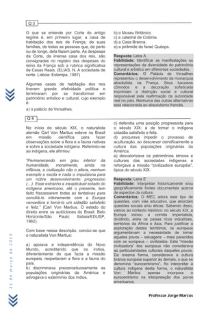 Q3

                      O que se entende por Corte do antigo            b) o Museu Britânico.
                      regime é, em primeiro lugar, a casa de          c) a catedral de Colônia.
                      habitação dos reis de França, de suas           d) a Casa Branca.
                      famílias, de todas as pessoas que, de perto     e) a pirâmide do faraó Quéops.
                      ou de longe, dela fazem parte. As despesas
                      da Corte, da imensa casa dos reis, são          Resposta: Letra A
                      consignadas no registro das despesas do         Habilidade: Identificar as manifestações ou
                      reino da França sob a rubrica significativa     representações da diversidade do patrimônio
                      de Casas Reais. (ELIAS, N. A sociedade de       cultural e artístico em diferentes sociedades.
                      corte. Lisboa: Estampa, 1987)                   Comentários: O Palácio de Versalhes
                                                                      representou o desenvolvimento da monarquia
                      Algumas casas de habitação dos reis             absolutista na França. Seus luxuosos
                      tiveram grande efetividade política e           cômodos e a decoração sofisticada
                      terminaram por se transformar em                imprimiam a distinção social e cultural
                                                                      responsável pela reafirmação da autoridade
                      patrimônio artístico e cultural, cujo exemplo
                                                                      real no país. Nenhuma das outras alternativas
                      é:
                                                                      está relacionada ao absolutismo francês.
                      a) o palácio de Versalhes.

                      Q4
                                                                      c) defendia uma posição progressista para
                      No início do século XIX, o naturalista          o século XIX: a de tornar o indígena
                      alemão Carl Von Martius esteve no Brasil        cidadão satisfeito e feliz.
                      em     missão     científica  para    fazer     d) procurava impedir o processo de
                      observações sobre a flora e a fauna nativas     aculturação, ao descrever cientificamente a
                      e sobre a sociedade indígena. Referindo-se      cultura das populações originárias da
                      ao indígena, ele afirmou:                       América.
                                                                      e) desvalorizava os patrimônios étnicos e
                      “Permanecendo em grau inferior da               culturais das sociedades indígenas e
                      humanidade,        moralmente,    ainda    na   reforçava a missão “civilizadora européia”,
                      infância, a civilização não o altera, nenhum    típica do século XIX.
                      exemplo o excita e nada o impulsiona para
                      um nobre desenvolvimento progressivo            Resposta: Letra E
                      (…). Esse estranho e inexplicável estado do     Habilidade: Interpretar historicamente e/ou
                      indígena americano, até o presente, tem         geograficamente fontes documentais acerca
                      feito fracassarem todas as tentativas para      de aspectos da cultura.
                      conciliá-lo inteiramente com a Europa           Comentários: O MEC adora este tipo de
                      vencedora e torná-lo um cidadão satisfeito      questões, com viés educativo, que abordam
                      e feliz.” (Carl Von Martius. O estado do        questões sociais e/ou éticas. Sabendo disso,
                      direito entre os autóctones do Brasil. Belo     vamos ao contexto histórico: no século XIX, a
                      Horizonte/São       Paulo:   Itatiaia/EDUSP,    Europa iniciou a corrida imperialista,
                                                                      dividindo, entre os países ricos industriais,
                      1982).
                                                                      territórios da África e Ásia. Para justificar a
                                                                      exploração destes territórios, os europeus
                      Com base nessa descrição, conclui-se que        argumentavam a necessidade de tornar
                      o naturalista Von Martius:
21 de março de 2013




                                                                      aqueles povos – selvagens – mais parecidos
                                                                      com os europeus – civilizados. Esta “missão
                      a) apoiava a independência do Novo              civilizadora” dos europeus não considerava
                      Mundo, acreditando que os índios,               as particularidades culturais daqueles povos.
                      diferentemente do que fazia a missão            Da mesma forma, considerava a cultura
                      europeia, respeitavam a flora e a fauna do      branca europeia superior às demais, o que se
                      país.                                           denomina “eurocentrismo”. Ao interpretar a
                      b) discriminava preconceituosamente as          cultura indígena desta forma, o naturalista
                      populações originárias da América e             Von       Martius    apenas     incorpora     o
                      advogava o extermínio dos índios.               eurocentrismo na interpretação dos povos
                                                                      americanos.


                                                                                          Professor Jorge Marcos
 
