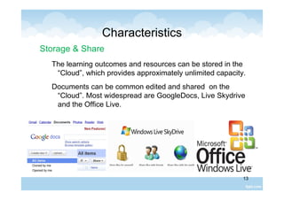13
Characteristics
Storage & Share
The learning outcomes and resources can be stored in the
“Cloud”, which provides approximately unlimited capacity.
Documents can be common edited and shared on the
“Cloud”. Most widespread are GoogleDocs, Live Skydrive
and the Office Live.
 