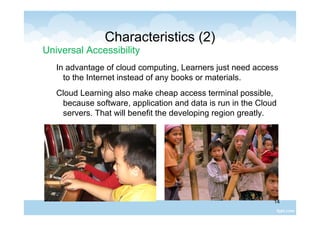 14
Characteristics (2)
Universal Accessibility
In advantage of cloud computing, Learners just need access
to the Internet instead of any books or materials.
Cloud Learning also make cheap access terminal possible,
because software, application and data is run in the Cloud
servers. That will benefit the developing region greatly.
 