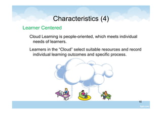 16
Characteristics (4)
Learner Centered
Cloud Learning is people-oriented, which meets individual
needs of learners.
Learners in the “Cloud” select suitable resources and record
individual learning outcomes and specific process.
 