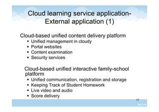 17
Cloud learning service application-
External application (1)
Cloud-based unified content delivery platform
 Unified management in cloudy
 Portal websites
 Content examination
 Security services
Cloud-based unified interactive family-school
platform
 Unified communication, registration and storage
 Keeping Track of Student Homework
 Live video and audio
 Score delivery
 