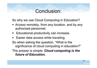 21
Conclusion:
So why we use Cloud Computing in Education?
 Access remotely, from any location, and by any
authorized personnel.
 Educational productivity can increase.
 Easier data access while traveling.
So when asking the question, “What is the
significance of cloud computing in education?”
The answer is simple: Cloud computing is the
future of Education.
 