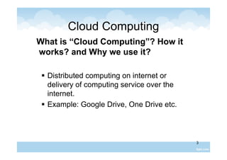 3
Cloud Computing
What is “Cloud Computing”? How it
works? and Why we use it?
 Distributed computing on internet or
delivery of computing service over the
internet.
 Example: Google Drive, One Drive etc.
 