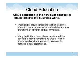 9
Cloud Education
Cloud education is the new buzz concept in
education and the business world.
 The heart of cloud computing is the flexibility it
offers to create, share, save and collaborate from
anywhere, at anytime and at any place.
 Many institutions have already embraced the
concept of cloud computing to create flexible
educational environments and business to
harness global opportuities.
 