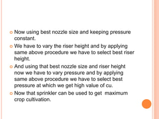  Now using best nozzle size and keeping pressure
constant.
 We have to vary the riser height and by applying
same above procedure we have to select best riser
height.
 And using that best nozzle size and riser height
now we have to vary pressure and by applying
same above procedure we have to select best
pressure at which we get high value of cu.
 Now that sprinkler can be used to get maximum
crop cultivation.
 