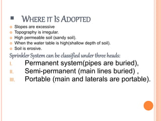  WHERE IT IS ADOPTED
 Slopes are excessive
 Topography is irregular.
 High permeable soil (sandy soil).
 When the water table is high(shallow depth of soil).
 Soil is erosive.
Sprinkler System can be classified under three heads:
I. Permanent system(pipes are buried),
II. Semi-permanent (main lines buried) ,
III. Portable (main and laterals are portable).
 
