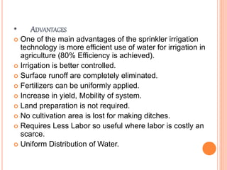 • ADVANTAGES
 One of the main advantages of the sprinkler irrigation
technology is more efficient use of water for irrigation in
agriculture (80% Efficiency is achieved).
 Irrigation is better controlled.
 Surface runoff are completely eliminated.
 Fertilizers can be uniformly applied.
 Increase in yield, Mobility of system.
 Land preparation is not required.
 No cultivation area is lost for making ditches.
 Requires Less Labor so useful where labor is costly an
scarce.
 Uniform Distribution of Water.
 