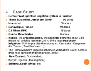  CASE STUDY.
 Centre Pivot Sprinkler Irrigation System in Pakistan
 Thana Bula Khan, Jamshoro, Sindh 92 acres
 Islamabad 50 acres
 Bahawalpur, Punjab 19 acres
 D.I. Khan, KPK 19 acres
 Quetta, Balochistan 8 acres
 In India, the area irrigated by the sprinkler systemis about 3.59
million ha, which is less than 2.5 % of the total area under
irrigation.( Shrirampur dist Ahamadnagar , Karnataka , Kangeyam
dist Tirupur , Tamil Nadu etc…)
 The Hama Mavhaire irrigation scheme in Zimbabwe is a 96 hectare
drag-hose sprinkler irrigation project.(1989)
 New Zealand: Ouckland etc..
 Kenya: Uganda ( tea irrigation )
 Srilanka ,South Africa: etc.
 