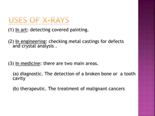 (1) In art: detecting covered painting.
(2) In engineering: checking metal castings for defects
and crystal analysis .
(3) In medicine: there are two main areas.
(a) diagnostic. The detection of a broken bone or a tooth
cavity
(b) therapeutic. The treatment of malignant cancers
 