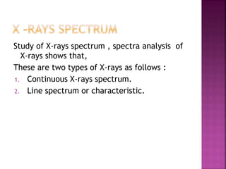Study of X-rays spectrum , spectra analysis of
X-rays shows that,
These are two types of X-rays as follows :
1. Continuous X-rays spectrum.
2. Line spectrum or characteristic.
 