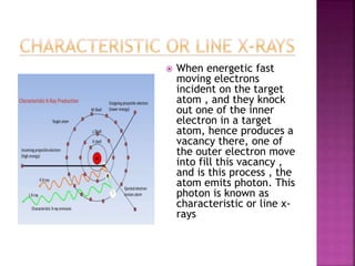  When energetic fast
moving electrons
incident on the target
atom , and they knock
out one of the inner
electron in a target
atom, hence produces a
vacancy there, one of
the outer electron move
into fill this vacancy ,
and is this process , the
atom emits photon. This
photon is known as
characteristic or line x-
rays
 