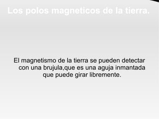 Los polos magneticos de la tierra.
El magnetismo de la tierra se pueden detectar
con una brujula,que es una aguja inmantad...