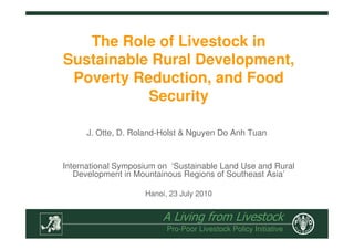 A Living from Livestock
Pro-Poor Livestock Policy Initiative
The Role of Livestock in
Sustainable Rural Development,
Poverty Reduction, and Food
Security
International Symposium on ‘Sustainable Land Use and Rural
Development in Mountainous Regions of Southeast Asia’
Hanoi, 23 July 2010
J. Otte, D. Roland-Holst & Nguyen Do Anh Tuan
 
