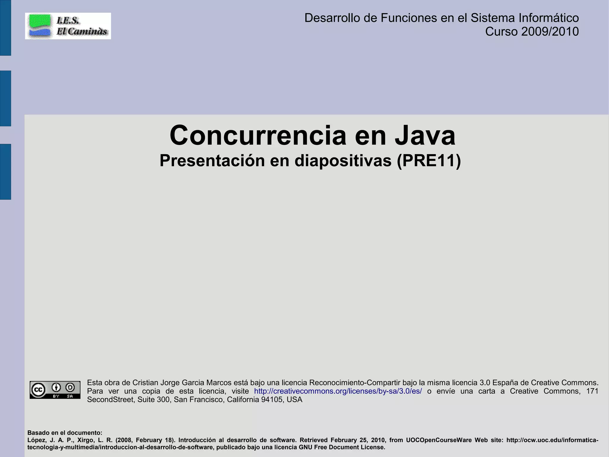 Desarrollo de Funciones en el Sistema Informático
                                                                                                                          Curso 2009/2010




                                             Concurrencia en Java
                                          Presentación en diapositivas (PRE11)




                   Esta obra de Cristian Jorge Garcia Marcos está bajo una licencia Reconocimiento-Compartir bajo la misma licencia 3.0 España de Creative Commons.
                   Para ver una copia de esta licencia, visite http://creativecommons.org/licenses/by-sa/3.0/es/ o envíe una carta a Creative Commons, 171
                   SecondStreet, Suite 300, San Francisco, California 94105, USA



Basado en el documento:
López, J. A. P., Xirgo, L. R. (2008, February 18). Introducción al desarrollo de software. Retrieved February 25, 2010, from UOCOpenCourseWare Web site: http://ocw.uoc.edu/informatica-
tecnologia-y-multimedia/introduccion-al-desarrollo-de-software, publicado bajo una licencia GNU Free Document License.
 