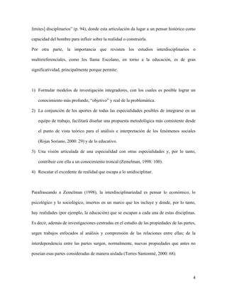 4
límites] disciplinarios” (p. 94), donde esta articulación da lugar a un pensar histórico como
capacidad del hombre para influir sobre la realidad o construirla.
Por otra parte, la importancia que revisten los estudios interdisciplinarios o
multirreferenciales, como los llama Escolano, en torno a la educación, es de gran
significatividad, principalmente porque permite:
1) Formular modelos de investigación integradores, con los cuales es posible lograr un
conocimiento más profundo, “objetivo” y real de la problemática.
2) La conjunción de los aportes de todas las especialidades posibles de integrarse en un
equipo de trabajo, facilitará diseñar una propuesta metodológica más consistente desde
el punto de vista teórico para el análisis e interpretación de los fenómenos sociales
(Rojas Soriano, 2000: 29) y de lo educativo.
3) Una visión articulada de una especialidad con otras especialidades y, por lo tanto,
contribuir con ella a un conocimiento troncal (Zemelman, 1998: 100).
4) Rescatar el excedente de realidad que escapa a lo unidisciplinar.
Parafraseando a Zemelman (1998), la interdisciplinariedad es pensar lo económico, lo
psicológico y lo sociológico, insertos en un marco que los incluye y donde, por lo tanto,
hay realidades (por ejemplo, la educación) que se escapan a cada una de estas disciplinas.
Es decir, además de investigaciones centradas en el estudio de las propiedades de las partes,
urgen trabajos enfocados al análisis y comprensión de las relaciones entre ellas; de la
interdependencia entre las partes surgen, normalmente, nuevas propiedades que antes no
poseían esas partes consideradas de manera aislada (Torres Santonmé, 2000: 68).
 