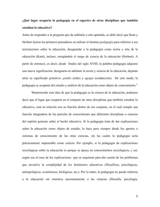 6
¿Qué lugar ocuparía la pedagogía en el espectro de otras disciplinas que también
estudian lo educativo?
Antes de responder a la pregunta que da subtitulo a este apartado, se debe decir que Kant y
Herbart fueron los primeros pensadores en utilizar el término pedagogía para referirse a sus
teorizaciones sobre la educación, designando a la pedagogía como teoría y arte de la
educación (Kant), incluso, otorgándole el rango de ciencia de la educación (Herbart). A
partir de entonces, es decir, desde finales del siglo XVIII, la palabra pedagogía adquiere
una nueva significación, designaría en adelante la teoría y ciencia de la educación, dejando
atrás su significado primitivo: paidós (niño) y agogía (conducción). De este modo, la
pedagogía se ocuparía del estudio y análisis de la educación como objeto de conocimiento.ii
Manteniendo esta idea de que la pedagogía es la ciencia de la educación, podemos
decir que el lugar que ocuparía en el conjunto de otras disciplinas que también estudian lo
educativo, está en relación con su función dentro de ese conjunto, en el cual cumple una
función integradora de las parcelas de conocimiento que diferentes disciplinas o ciencias
del espíritu generan sobre el hecho educativo. Si la pedagogía trata de dar explicaciones
sobre la educación como objeto de estudio, lo hace pero siempre desde los aportes o
sistemas de conocimiento de las otras ciencias, sin las cuales la pedagogía sería
prácticamente impensable como ciencia. Por ejemplo, si la pedagogía da explicaciones
sociológicas sobre la educación es porque se apoya en conocimientos sociológicos, y así,
según sea el caso de las explicaciones que se requieran para dar cuenta de los problemas
que envuelve la complejidad de los fenómenos educativos (filosóficas, psicológicas,
antropológicas, económicas, biológicas, etc.). Por lo tanto, la pedagogía no puede referirse
a la educación sin remitirse necesariamente a las ciencias (filosofía, psicología,
 