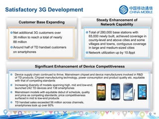 10
Satisfactory 3G Development
Customer Base Expanding
Significant Enhancement of Device Competitiveness
Total of 280,000 base stations with
65,000 newly built, achieved coverage in
county-level and above cities and some
villages and towns, contiguous coverage
in large and medium-sized cities
Network utilization up by 10.8ppt
Steady Enhancement of
Network Capability
Mainstream models with equitable debut of schedule, quality
and price as competing standards; price competitiveness
surfaced in mid to low-end products
Increasing diversity of models spanning high, mid and low-end;
launched 242 TD devices and 138 smartphones
Device supply chain continued to thrive. Mainstream chipset and device manufacturers involved in R&D
of TD products. Chipset manufacturing technology, power consumption and product quality etc. equitable
with that of competing standards
TD handset sales exceeded 56 million across channels,
smartphones took up over 60%
Net additional 3G customers over
36 million to reach a total of nearly
88 million
Around half of TD handset customers
on smartphones
 