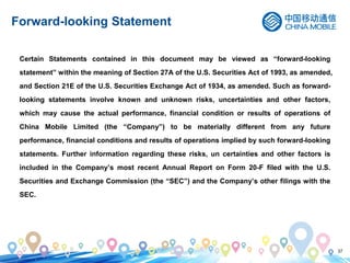 37
Forward-looking Statement
Certain Statements contained in this document may be viewed as “forward-looking
statement” within the meaning of Section 27A of the U.S. Securities Act of 1993, as amended,
and Section 21E of the U.S. Securities Exchange Act of 1934, as amended. Such as forward-
looking statements involve known and unknown risks, uncertainties and other factors,
which may cause the actual performance, financial condition or results of operations of
China Mobile Limited (the “Company”) to be materially different from any future
performance, financial conditions and results of operations implied by such forward-looking
statements. Further information regarding these risks, un certainties and other factors is
included in the Company’s most recent Annual Report on Form 20-F filed with the U.S.
Securities and Exchange Commission (the “SEC”) and the Company’s other filings with the
SEC.
 